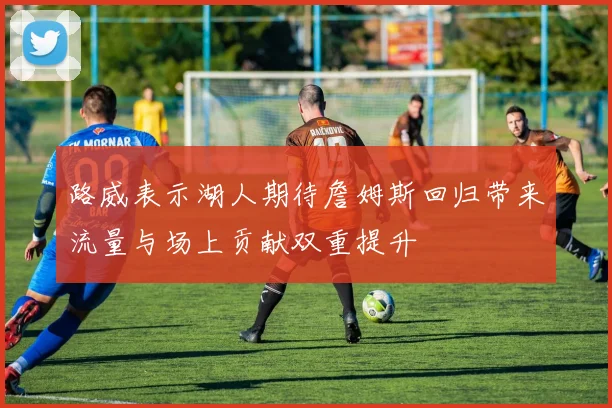 路威表示湖人期待詹姆斯回归带来流量与场上贡献双重提升