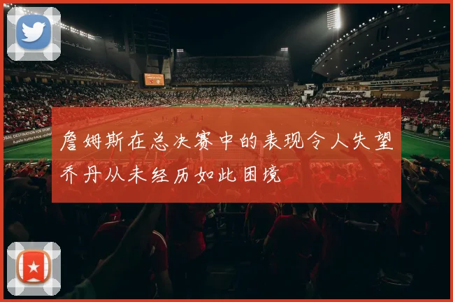 詹姆斯在总决赛中的表现令人失望乔丹从未经历如此困境