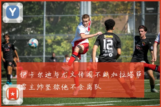伊卡尔迪与尤文传闻不断加拉塔萨雷主帅坚称他不会离队
