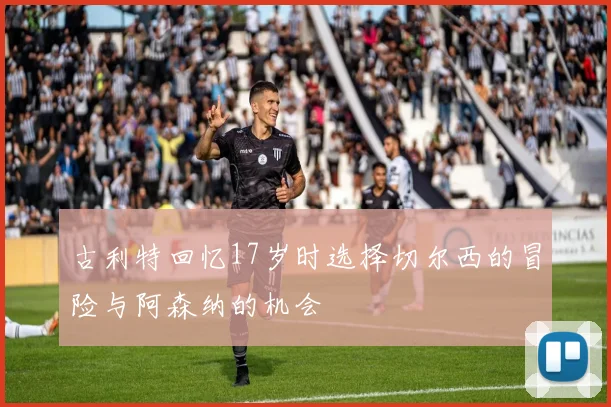 古利特回忆17岁时选择切尔西的冒险与阿森纳的机会