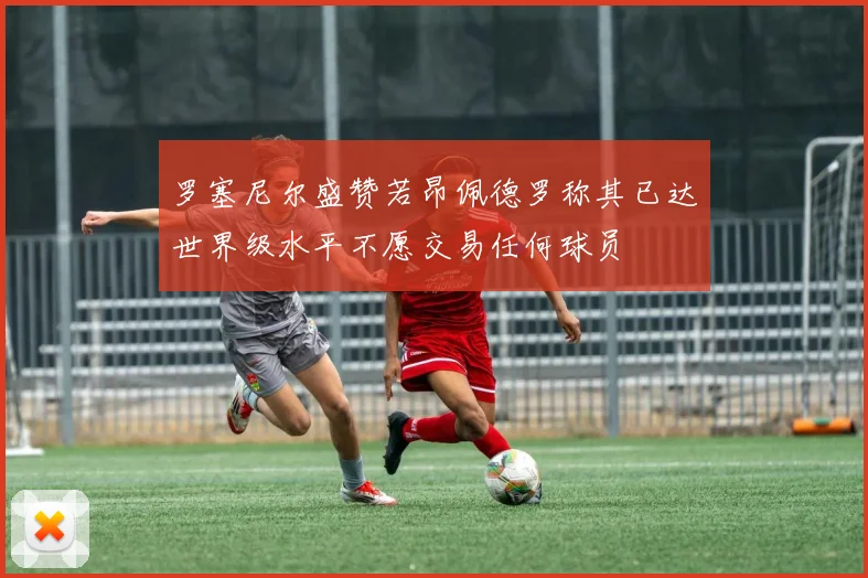 罗塞尼尔盛赞若昂佩德罗称其已达世界级水平不愿交易任何球员