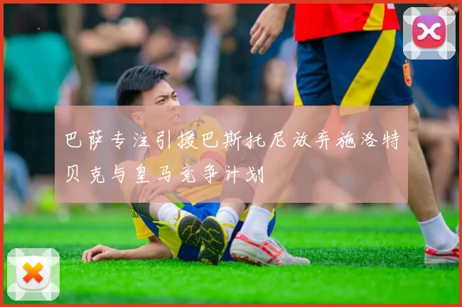 巴萨专注引援巴斯托尼放弃施洛特贝克与皇马竞争计划