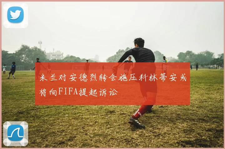 米兰对安德烈转会施压科林蒂安或将向FIFA提起诉讼