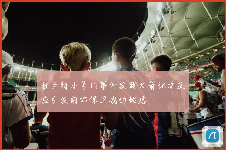 杜兰特小号门事件发酵火箭化学反应引发前四保卫战的忧虑