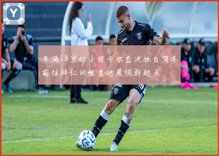 年满18岁的小将卡尔首次独自驾车前往拜仁训练基地展现新起点