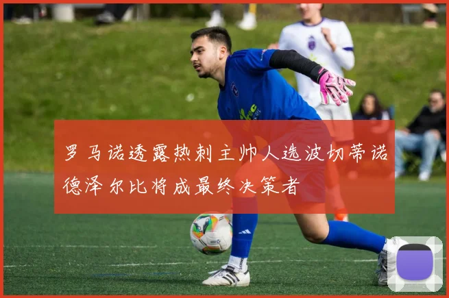罗马诺透露热刺主帅人选波切蒂诺德泽尔比将成最终决策者