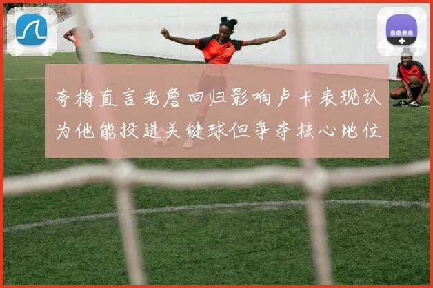 夸梅直言老詹回归影响卢卡表现认为他能投进关键球但争夺核心地位成阻碍
