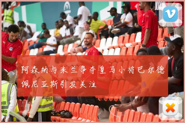 阿森纳与米兰争夺皇马小将巴尔德佩尼亚斯引发关注
