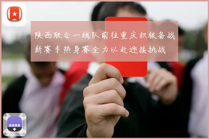 陕西联合一线队前往重庆积极备战新赛季热身赛全力以赴迎接挑战