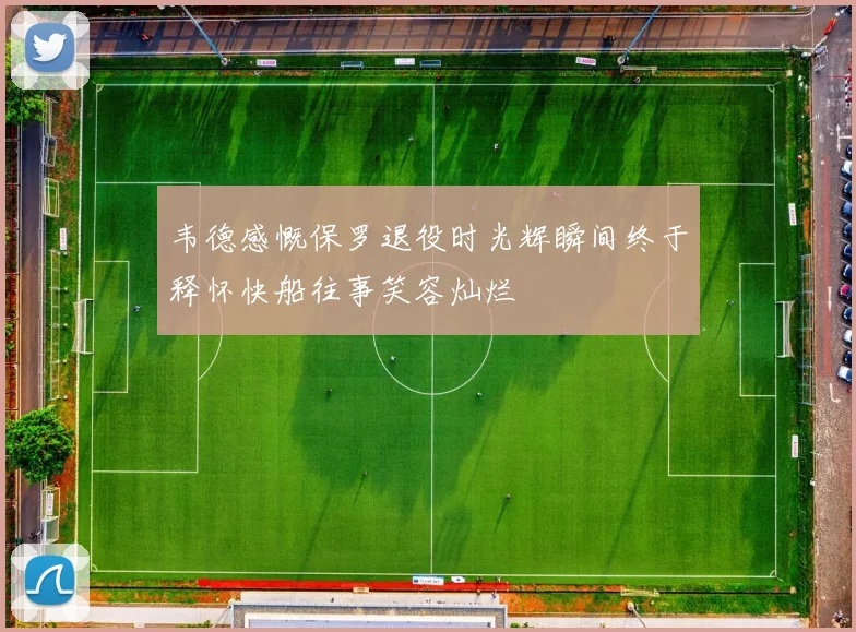 韦德感慨保罗退役时光辉瞬间终于释怀快船往事笑容灿烂