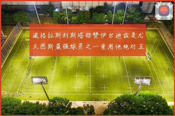 道格拉斯科斯塔称赞伊尔迪兹是尤文图斯最强球员之一重用他绝对正确