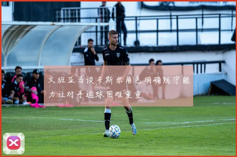 文班亚马谈卡斯尔角色明确防守能力让对手运球困难重重