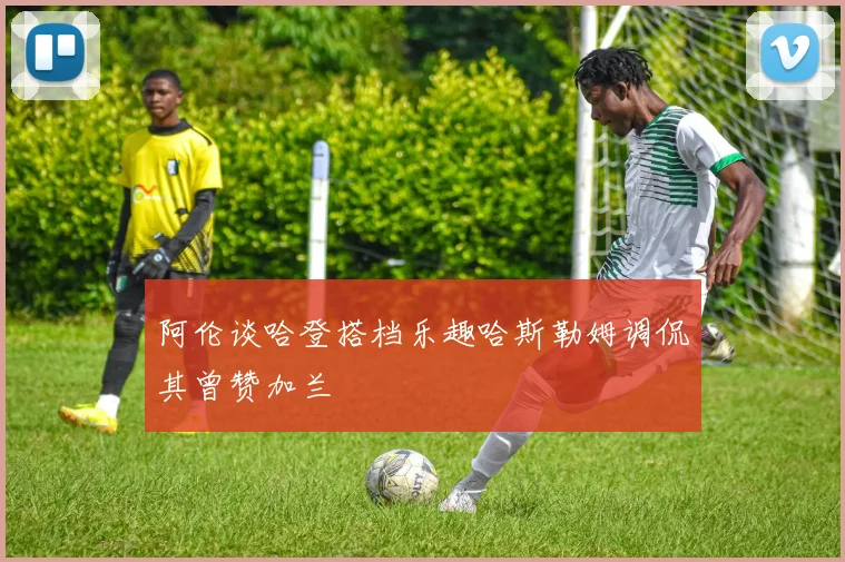 阿伦谈哈登搭档乐趣哈斯勒姆调侃其曾赞加兰