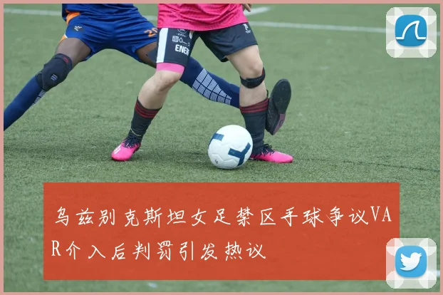 乌兹别克斯坦女足禁区手球争议VAR介入后判罚引发热议
