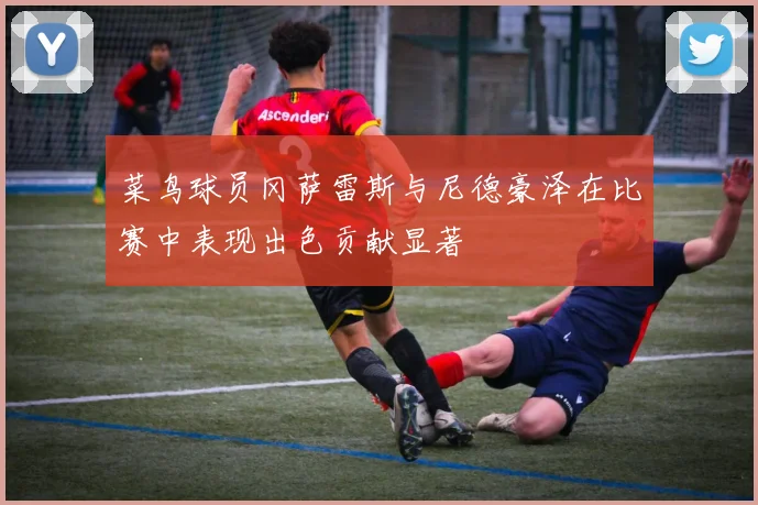 菜鸟球员冈萨雷斯与尼德豪泽在比赛中表现出色贡献显著